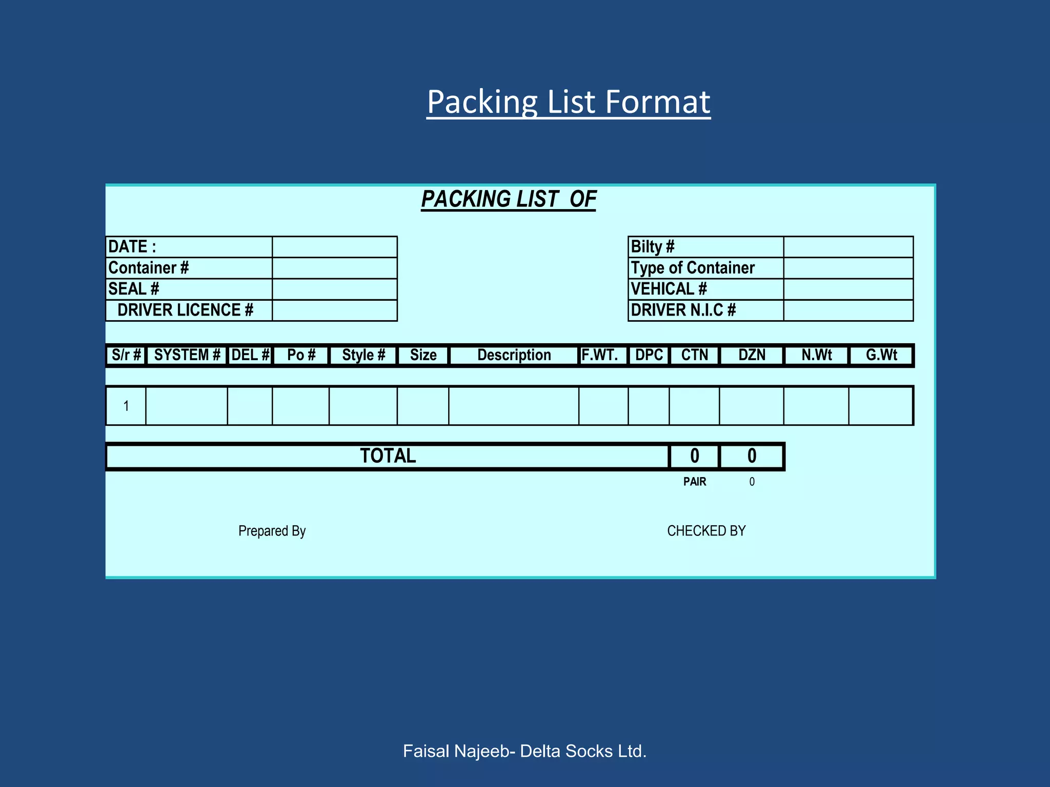 Packing List Format

                                          PACKING LIST OF
DATE :                                                                 Bilty #
Container #                                                            Type of Container
SEAL #                                                                 VEHICAL #
 DRIVER LICENCE #                                                      DRIVER N.I.C #

S/r # SYSTEM # DEL #   Po #   Style #   Size     Description   F.WT.   DPC    CTN     DZN     N.Wt   G.Wt


 1


                                TOTAL                                           0         0
                                                                               PAIR       0



                Prepared By                                                  CHECKED BY




                                        Faisal Najeeb- Delta Socks Ltd.
 