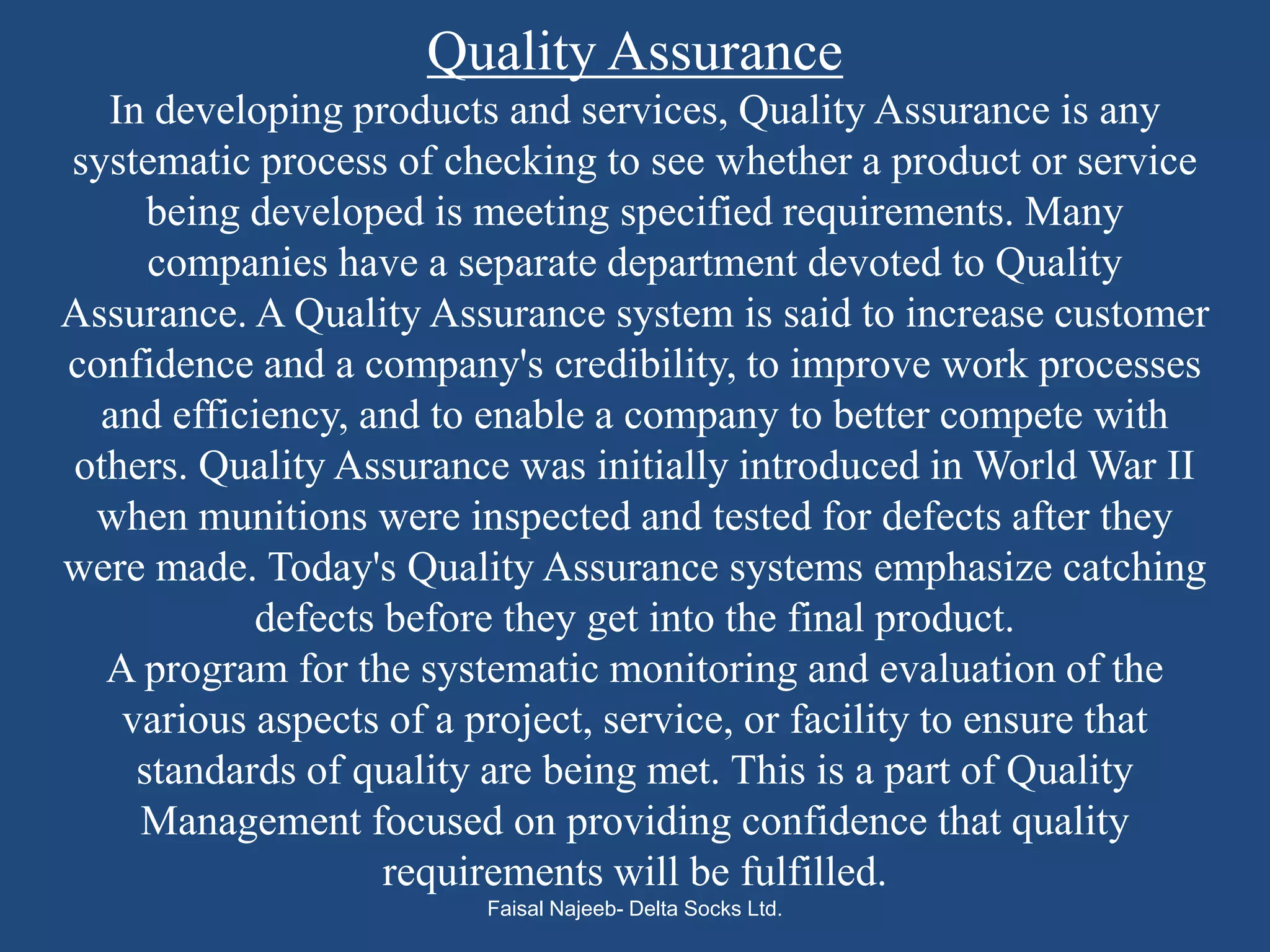 Quality Assurance
  In developing products and services, Quality Assurance is any
systematic process of checking to see whether a product or service
     being developed is meeting specified requirements. Many
     companies have a separate department devoted to Quality
Assurance. A Quality Assurance system is said to increase customer
confidence and a company's credibility, to improve work processes
  and efficiency, and to enable a company to better compete with
others. Quality Assurance was initially introduced in World War II
 when munitions were inspected and tested for defects after they
were made. Today's Quality Assurance systems emphasize catching
           defects before they get into the final product.
  A program for the systematic monitoring and evaluation of the
   various aspects of a project, service, or facility to ensure that
    standards of quality are being met. This is a part of Quality
    Management focused on providing confidence that quality
                   requirements will be fulfilled.
                         Faisal Najeeb- Delta Socks Ltd.
 