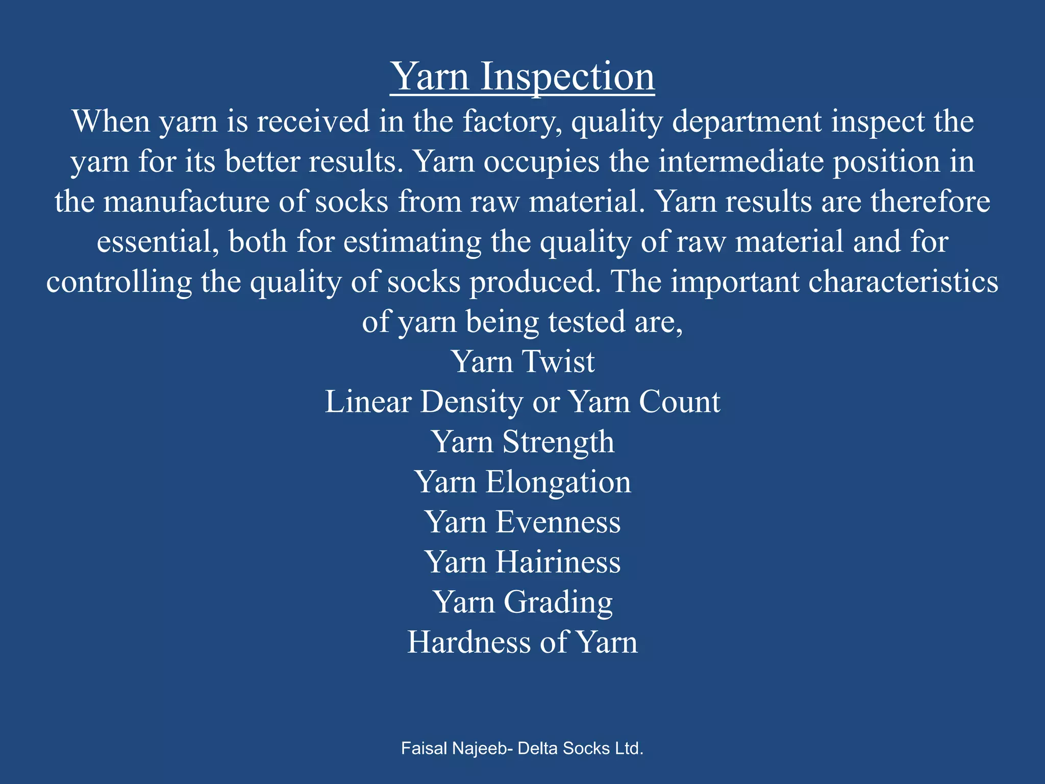 Yarn Inspection
  When yarn is received in the factory, quality department inspect the
  yarn for its better results. Yarn occupies the intermediate position in
 the manufacture of socks from raw material. Yarn results are therefore
    essential, both for estimating the quality of raw material and for
controlling the quality of socks produced. The important characteristics
                          of yarn being tested are,
                                 Yarn Twist
                       Linear Density or Yarn Count
                                Yarn Strength
                               Yarn Elongation
                                Yarn Evenness
                                Yarn Hairiness
                                Yarn Grading
                              Hardness of Yarn


                           Faisal Najeeb- Delta Socks Ltd.
 