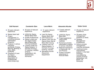 16
 20 years relevant
experience
 Master black belt
 Project
management in
numerous process
optimisation
programs
 Projects in various
industries
worldwide: Energy,
Minning, Banking in
USA, ASIA,
EUROPE
 President of Lean
Six Sigma
International
Association of
Professionals
(www.lssiap.org)
 20 years of relevant
experience
 LEAN Six Sigma
Master Black Belt
 Quality Professional
 Deliver LEAN and
Six Sigma Green
Belt & Black Belt
training worldwide
 Leading LEAN Six
Sigma projects in
the field of energy,
IT, banking, industry
(France,
Switzerland, UK,
Nederlanden,
Romania)
Alexandra Niculae
 8 years relevant
experience
 LEAN Six Sigma
Black Belt
 Project experience
using LEAN
methods
 Numerous process
optimisation projects
in various industries
 Relevant experience
in Chemicals, Oil
and Pharma
 4 years of project
experience in
financial fields
Dolf Hannert Constantin Stan
 20 year of relevant
experience
Didier Varlot
 12 years relevant
experience
 Lean Six Sigma
Master Black Belt
 HR Professional
 Deliver Lean and Six
Sigma Green Belt &
Black Belt training
 Leading Lean Six
Sigma projects in
the field of energy,
banking, industry
 Managing Human
Resources
Department
Laura Marin
 20 years of top
management
positions (C level)
 Strategy
Management
Professional
 Deliver process
management
coaching worldwide
 Leading process
improvement
projects in the field
of energy,
manufacturing,
industry (France,
Switzerland, UK,
Brasil, US,
Romania)
 
