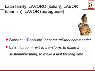 5
 Sanskrit : “Rabh-ate” become military commander
 Latin : Labor – will to transform, to make a
sustainable thing, to make it last for long time
Latin family: LAVORO (italian), LABOR
(spanish), LAVOR (portuguese)
 