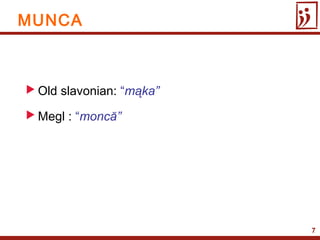 7
 Old slavonian: “mąka”
 Megl : “moncă”
MUNCA
 