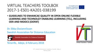 VIRTUAL TEACHERS TOOLBOX
2017-1-ES01-KA201-038199
• GUIDELINES TO ENHANCAE QUALITY IN OPEN ONLINE FLEXIBLE
LEARNING AND TECHNOLGY ENABLING LEARNING (TEL), INCLUDING
OER AND MOOCS (OOFAT)
Dr. Ebba Ossiannilsson
Swedish Association for Distance Education
Tenerife, Adeje, 6 February 2018
VTT_ Quality Enhancement_Guidelines_Tenerife, Adeje, 6
February 2018
 