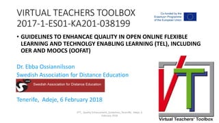 VIRTUAL TEACHERS TOOLBOX
2017-1-ES01-KA201-038199
• GUIDELINES TO ENHANCAE QUALITY IN OPEN ONLINE FLEXIBLE
LEARNING AND TECHNOLGY ENABLING LEARNING (TEL), INCLUDING
OER AND MOOCS (OOFAT)
Dr. Ebba Ossiannilsson
Swedish Association for Distance Education
Tenerife, Adeje, 6 February 2018
VTT_ Quality Enhancement_Guidelines_Teneriffe, Adeje, 6
February 2018
 