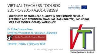 VIRTUAL TEACHERS TOOLBOX
2017-1-ES01-KA201-038199
• GUIDELINES TO ENHANCAE QUALITY IN OPEN ONLINE FLEXIBLE
LEARNING AND TECHNOLGY ENABLING LEARNING (TEL), INCLUDING
OER AND MOOCS (OOFAT)- WORKSHOP
Dr. Ebba Ossiannilsson
Swedish Association for Distance Education
Tenerife, Adeje, 6 February 2018
VTT_ Quality Enhancement_Guidelines_Teneriffe, Adeje, 6
February 2018
 