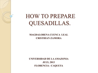 HOW TO PREPARE
QUESADILLAS.
MAGDALORENA CUENCA LEAL
CRISTHIAN ZAMORA
UNIVERSIDAD DE LAAMAZONIA
JULY, 2013
FLORENCIA - CAQUETA
 
