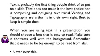 Text is probably the ﬁrst thing people think of to put
on a slide. That does not make it the best choice nor
is composing and designing text trivial. Writing and
Typography are artforms in their own right. Best to
keep it simple then.

When you are using text in a presentation you
should choose a font that is easy to read. Make sure
it contrasts well with the background. Remember
that it needs to be big enough to be read from afar.

• Never ever this.
 