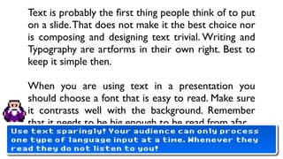 Text is probably the ﬁrst thing people think of to put
   on a slide. That does not make it the best choice nor
   is composing and designing text trivial. Writing and
   Typography are artforms in their own right. Best to
   keep it simple then.

   When you are using text in a presentation you
   should choose a font that is easy to read. Make sure
   it contrasts well with the background. Remember
   that it needs to be big enough to be read from afar.
Use text sparingly! Your audience can only process
one type of language input at a time. Whenever they
   •
read Never ever this.
     they do not listen to you!
 