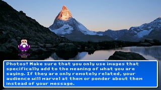 Photos! Make sure that you only use images that
specifically add to the meaning of what you are
saying. If they are only remotely related, your
audience will marvel at them or ponder about them
instead of your message.
 