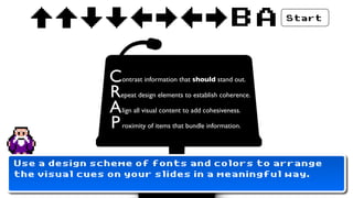 BA     Start




               C   ontrast information that should stand out.

               R epeat design elements to establish coherence.

               A   lign all visual content to add cohesiveness.

               P   roximity of items that bundle information.




Use a design scheme of fonts and colors to arrange
the visual cues on your slides in a meaningful way.
 