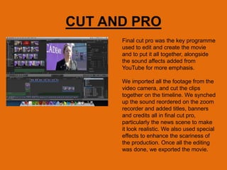 CUT AND PRO
Final cut pro was the key programme
used to edit and create the movie
and to put it all together, alongside
the sound affects added from
YouTube for more emphasis.
We imported all the footage from the
video camera, and cut the clips
together on the timeline. We synched
up the sound reordered on the zoom
recorder and added titles, banners
and credits all in final cut pro,
particularly the news scene to make
it look realistic. We also used special
effects to enhance the scariness of
the production. Once all the editing
was done, we exported the movie.
 