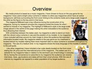 Overview
    My media product is based as a music magazine, I have chosen to focus on the pop genre for my
magazine I have used a bright colour scheme in relation to other pop magazines which have an active
background, sell lines surrounding the front cover linking to the contents inside and a large scale image of
the artist as the figure is the key point in that issue.
    The magazine Billboard was a key influence during the construction of my
magazine, during my research process this magazine ticked the boxes for what I
wanted to include in my magazine. The highlight of Billboard’s style is the large scale
image placed in the centre of the page making the artist noticeable to the audience
thus attracting their interest.
    With similarities between the styles used, my magazine is able to stand out more
with the vibrant colour scheme in use and the position of my models. In my magazine
I have included sell lines around my main image to show the audience the extended
information located inside. My magazine relates to the pop genre as my masthead is
located behind my models making them more important also to colour scheme is consistent throughout my
magazine. The use of a medium shot in my magazine shows the body language of the models in relation
to the pull quote.
     Like other magazines I have included a bar code clearly located on the front cover
 stating the UK price and the international price of the magazine. The added use of a
 website for my magazine helps in relation to the dominant use of technology in everyday
 life by having the convenience to subscribe to my magazine the audience can receive
 interviews, news, gig locations and dates all from their smart phones. With the use of
 internet my magazine can appeal to a wider population of my target audience.
 