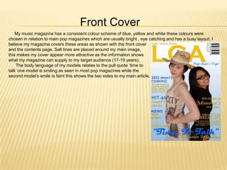 Front Cover
    My music magazine has a consistent colour scheme of blue, yellow and white these colours were
chosen in relation to main pop magazines which are usually bright , eye catching and has a busy layout. I
believe my magazine covers these areas as shown with the front cover
and the contents page. Sell lines are placed around my main image,
this makes my cover appear more attractive as the information shows
what my magazine can supply to my target audience (17-19 years).
    The body language of my models relates to the pull quote ‘time to
talk’ one model is smiling as seen in most pop magazines while the
second model’s smile is faint this shows the two sides to my main article.
 