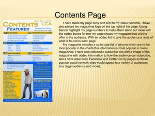 Contents Page
    I have made my page busy and kept to my colour scheme, I have
 also placed my magazines logo on the top right of the page. Using
 bars to highlight my page numbers to make them stand out more with
 the added boxes for text my page shows my magazine has a lot to
 offer to the audience. With an added list to give the audience a taste of
 what is found on each page.
    My magazine includes a up to date list of albums which are in the
 most popular in the charts this information is most popular in music
 magazines. I have also included a subscribe box with a image of the
 magazine with added information to how the audience can subscribe,
 also I have advertised Facebook and Twitter on my pages as these
 popular social network sites would appeal to a variety of audiences
 (my target audience and more).
 