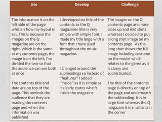 Use Develop Challenge
The information is on the
left side of the page
which is how my layout is
set. This is because the
images on the Q
magazine are on the
right. Which is the same
as my contents page, the
image is on the left, I’ve
divided the two so that
the audience can see both
at once
The contents title and
date are on top of the
page. This reminds the
audience that they are
reading the contents
page and when the
information was
published
I developed on title of the
contents as the Q
magazines title is very
simple with simple font. I
made my title large with a
font that I have used
throughout the music
magazine.
I changed around the
subheadings so instead of
“features” I added
“inside” as it is simple as
it clearly states what's
inside the magazine
The images on the Q
contents page are more
close up and mid shots
whereas I decided to put
a long shot image on my
contents page. As the
long shot shows the full
image including costume
on the model which
relates to the genre as it
is classy and
sophisticated.
The title of the contents
page is directly on top of
the page and underneath
the subheading. It is in
large font whereas the Q
magazine it is small and in
the corner
 