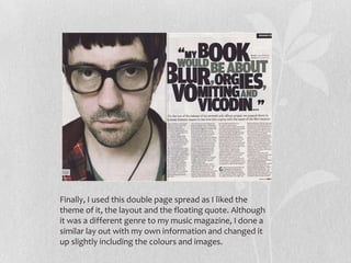 Finally, I used this double page spread as I liked the
theme of it, the layout and the floating quote. Although
it was a different genre to my music magazine, I done a
similar lay out with my own information and changed it
up slightly including the colours and images.
 