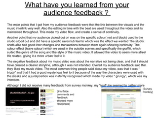 What have you learned from your audience feedback ?  The main points that I got from my audience feedback were that the link between the visuals and the music interlink very well. Also the editing in time with the beat are used throughout the video and its maintained throughout. This made my video flow, and create a sense of continuity.  Another point that my audience picked out on was on the specific colour( red and black) used in the studio stood out and did have a specific rave/club feel to which was the effect we wanted The studio shots also had good inter changes and transactions between them again showing continuity. The colour effect (leave colour) which we used in the outside scenes and specifically the graffiti, which suited the genre of the song and the style of the music video. It allowed the video to seem more street life related, giving it a more urban feel to it.  The negative feedback about my music video was about the narrative not being clear, and that I should have created a clearer storyline, although it was not intended. Overall my audience feedback said that they liked my music video. The most common thing people said about my video, was that it was “ trippy” and that it had a good mysterious feel to it because of the way the characters were used with the masks and a juxtaposition was instantly recognised which made my video “ grungy”, which was my intention.  Although I did not receive many feedback from survey monkey, my YouTube seemed to gather more responses.  (YouTube comments and feedback showed more responses) (Survey monkey) 