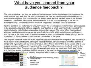 What have you learned from your audience feedback ?  The main points that I got from our audience feedback were that the link between the visuals and the music interlink very well. Also the editing in time with the beat are used throughout the video and its maintained throughout. This indicates that the audience feel we have followed some of the Andrew Goodwin's conventions for example his comment that in music videos the tempo of the track is matched visually.,  which the audience feedback suggested it created a sense of continuity.  Another point that our audience picked out on was on the specific colour( red and black  grading ) used in the studio stood out and did have a specific rave/club feel to which was the effect we wanted The studio shots also had effective cross cutting between two scenes. The colour effect (leave colour) which we used in the outside scenes and specifically the graffiti, which suited the genre of the song and the style of the music video. It allowed the video to seem more street life related, giving it a more urban feel to it this correlates to the forms and conventions of the genre. The negative feedback about our music video was about the narrative not being clear, and that I should have created a clearer storyline, although it was not intended, as we wanted to connotate a sense of danger and mystery through our implied narrative. Steve Archer claims “ that music videos tend to only suggest storylines and focus on fragments of the lyrics” Overall our audience feedback said that they liked our music video. The most common thing people said about our video, was that it was “ trippy” and that it had a good mysterious feel to it because of the way the characters were used with the masks and a juxtaposition was instantly recognised which made our video “ grungy”, which was our intention.  Although I did not receive many feedback from survey monkey, our YouTube seemed to gather more responses.  (YouTube comments and feedback showed more responses) (Survey monkey) 