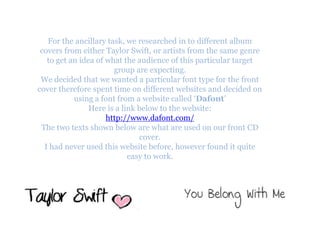 For the ancillary task, we researched in to different album
 covers from either Taylor Swift, or artists from the same genre
   to get an idea of what the audience of this particular target
                       group are expecting.
 We decided that we wanted a particular font type for the front
cover therefore spent time on different websites and decided on
           using a font from a website called ‘Dafont’
                Here is a link below to the website:
                     http://www.dafont.com/
 The two texts shown below are what are used on our front CD
                                cover.
  I had never used this website before, however found it quite
                            easy to work.
 