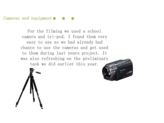 Cameras and equipment   ...
           For the filming we used a school
        camera and tri-pod. I found them very
          easy to use as we had already had
       chance to use the cameras and get used
        to them during last years project. It
       was also refreshing on the preliminary
            task we did earlier this year.
 