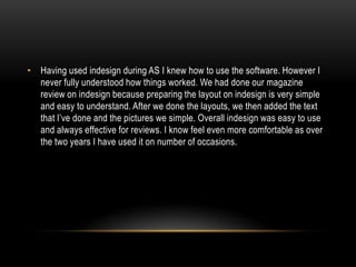 • Having used indesign during AS I knew how to use the software. However I
never fully understood how things worked. We had done our magazine
review on indesign because preparing the layout on indesign is very simple
and easy to understand. After we done the layouts, we then added the text
that I’ve done and the pictures we simple. Overall indesign was easy to use
and always effective for reviews. I know feel even more comfortable as over
the two years I have used it on number of occasions.

 