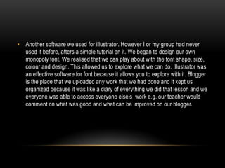 • Another software we used for illustrator. However I or my group had never
used it before, afters a simple tutorial on it. We began to design our own
monopoly font. We realised that we can play about with the font shape, size,
colour and design. This allowed us to explore what we can do. Illustrator was
an effective software for font because it allows you to explore with it. Blogger
is the place that we uploaded any work that we had done and it kept us
organized because it was like a diary of everything we did that lesson and we
everyone was able to access everyone else’s work e.g. our teacher would
comment on what was good and what can be improved on our blogger.

 
