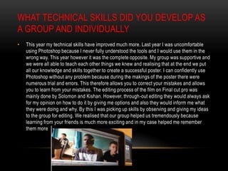WHAT TECHNICAL SKILLS DID YOU DEVELOP AS
A GROUP AND INDIVIDUALLY
•

This year my technical skills have improved much more. Last year I was uncomfortable
using Photoshop because I never fully understood the tools and I would use them in the
wrong way. This year however it was the complete opposite. My group was supportive and
we were all able to teach each other things we knew and realising that at the end we put
all our knowledge and skills together to create a successful poster. I can confidently use
Photoshop without any problem because during the makings of the poster there were
numerous trial and errors. This therefore allows you to correct your mistakes and allows
you to learn from your mistakes. The editing process of the film on Final cut pro was
mainly done by Solomon and Kishan. However, through-out editing they would always ask
for my opinion on how to do it by giving me options and also they would inform me what
they were doing and why. By this I was picking up skills by observing and giving my ideas
to the group for editing. We realised that our group helped us tremendously because
learning from your friends is much more exciting and in my case helped me remember
them more

 
