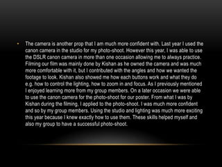 •

The camera is another prop that I am much more confident with. Last year I used the
canon camera in the studio for my photo-shoot. However this year, I was able to use
the DSLR canon camera in more than one occasion allowing me to always practice.
Filming our film was mainly done by Kishan as he owned the camera and was much
more comfortable with it, but I contributed with the angles and how we wanted the
footage to look. Kishan also showed me how each buttons work and what they do
e.g. how to control the lighting, how to zoom in and focus. As I previously mentioned
I enjoyed learning more from my group members. On a later occasion we were able
to use the canon camera for the photo-shoot for our poster. From what I was by
Kishan during the filming, I applied to the photo-shoot. I was much more confident
and so by my group members. Using the studio and lighting was much more exciting
this year because I knew exactly how to use them. These skills helped myself and
also my group to have a successful photo-shoot.

 