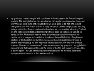 •

My group and I have strengths with contributed to the success of the film and the print
products. The strength that we had were that we had regular meeting and we discussed
everything we were doing and evaluated why we were going to do that. The second
strength was that Kishan was brilliant at using the canon camera and produced amazing
footage for the film. Solomon on the other hand was very comfortable with using Final cut
pro and had excellent ideas and combining with our ideas we had done a well job on
editing the film. My strength was the being a drama student allowed me to use my
creative mind to imagine and create the story board; I was able to think of angles and
positions of all characters. All our skills, knowledge’s and ideas combined created a
positive and lively group but also helped us create great work, film and print products.
However this does not mean we don’t have any weakness. My group and I struggled with
managing time that was given to us as the filming of the film took two days. If I was able
to do this again, I will use a timetable productively because we will have better time
management and move on to the next task quicker.

 