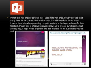 •

PowerPoint was another software that I used more than once. PowerPoint was used
many times for the presentations we had to do. I used PowerPoint for our initial
treatment and also when presenting our print products to the target audience for their
feedback. PowerPoint is effective because it allows us to present our ideas in a neat
and tidy way, it helps me be organised and also it is read for the audience to view as
well.

 