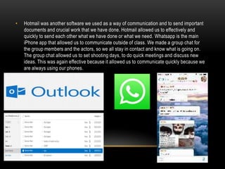 •

Hotmail was another software we used as a way of communication and to send important
documents and crucial work that we have done. Hotmail allowed us to effectively and
quickly to send each other what we have done or what we need. Whatsapp is the main
iPhone app that allowed us to communicate outside of class. We made a group chat for
the group members and the actors, so we all stay in contact and know what is going on.
The group chat allowed us to set shooting days, to do quick meetings and discuss new
ideas. This was again effective because it allowed us to communicate quickly because we
are always using our phones.

 