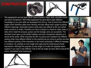 CONSTRUCTION

•

The equipment’s we had were DSLR Canon Camera, tripod, dolly, shoulder mount
and zoom microphone. With these equipment we were able to gain effective
knowledge on our prior skills we developed from AS e.g. how to shoot from different
angles which therefore adds more intensity and also allows didn’t angle to portray
different meanings. Hand-held camera shots were very difficult to film as it either
came out blurry or shaky. Therefore we had to change to a tripod for static shots or
dolly which made the process quicker and the footage came out successful. The
shoulder mount gave us the perfect stability and zoom microphone allowed us to
record all the audio. While recording the film my group and I realised how different
camera shots have different effects on the meaning we are trying to portray and also
how different positing of the characters in the frame symbolises a different message
or emotions. An example is a low angle shot capturing the whole group’s facial
expressions. Although the purpose of a low angle is to make the opposite seem
superior in our case it was different. Due to the low angle we were able to see all the
actors intimidated facial expression.

 