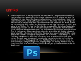 EDITING
•

The initial production of creating the poster was difficult for us. Using Photoshop was easy to
use because you are able to manipulate, change colour or add colour scheme and layer. We
initially want to make it seem like they were all standing on the monopoly board. However this
was extremely hard to create due to layering and finding the perfect pictures. We changed our
idea that they all the characters were separated into their own designated box. So we cropped
the images into the right positions and layered them onto the page, using rulers as guides were
useful for us. We liked this more than the initial idea because all the characters characteristics
came through. We were still able to achieve the original idea to put all the characters on the
poster. Our poster was effective because it had a light hearted mood that the audience can feel
from all the characters. Monopoly’s classic colours are red and blue. We decided to base our
poster around the colour red and white. Using the colour chart we were able to find the perfect
colours that suited the whole poster along with the text of the fonts. These changes all helped
us to learn the skills to use Photoshop such as the colour schemes and finding the right
colours. The tools used such as rulers to position the images, the blurring tool to soften the
images. In AS, I was still struggling with using the Photoshop tools and knowing how to use
them correctly e.g. using the magic wand, cropping images and layering. However being in a
group I was much more confident using them and knowing my group was there to help me if I
was in need.

 