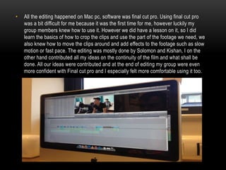•

All the editing happened on Mac pc, software was final cut pro. Using final cut pro
was a bit difficult for me because it was the first time for me, however luckily my
group members knew how to use it. However we did have a lesson on it, so I did
learn the basics of how to crop the clips and use the part of the footage we need, we
also knew how to move the clips around and add effects to the footage such as slow
motion or fast pace. The editing was mostly done by Solomon and Kishan, I on the
other hand contributed all my ideas on the continuity of the film and what shall be
done. All our ideas were contributed and at the end of editing my group were even
more confident with Final cut pro and I especially felt more comfortable using it too.

 
