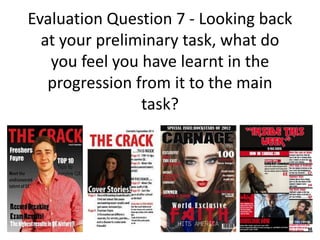 Evaluation Question 7 - Looking back
  at your preliminary task, what do
   you feel you have learnt in the
   progression from it to the main
                task?
 