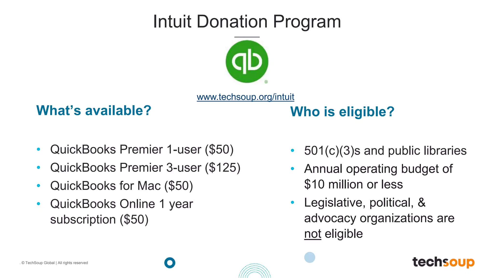 . © TechSoup Global | All rights reserved
What’s available?
• QuickBooks Premier 1-user ($50)
• QuickBooks Premier 3-user ($125)
• QuickBooks for Mac ($50)
• QuickBooks Online 1 year
subscription ($50)
Intuit Donation Program
Who is eligible?
• 501(c)(3)s and public libraries
• Annual operating budget of
$10 million or less
• Legislative, political, &
advocacy organizations are
not eligible
www.techsoup.org/intuit
 