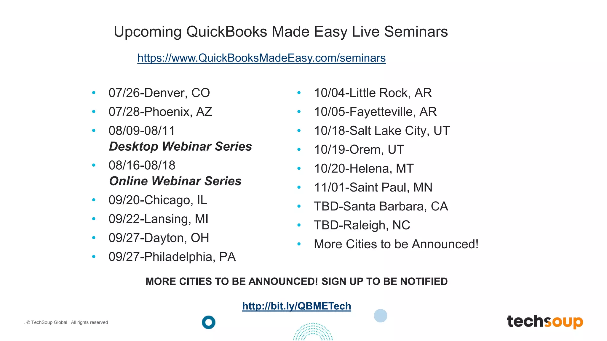 . © TechSoup Global | All rights reserved
Upcoming QuickBooks Made Easy Live Seminars
• 07/26-Denver, CO
• 07/28-Phoenix, AZ
• 08/09-08/11
Desktop Webinar Series
• 08/16-08/18
Online Webinar Series
• 09/20-Chicago, IL
• 09/22-Lansing, MI
• 09/27-Dayton, OH
• 09/27-Philadelphia, PA
• 10/04-Little Rock, AR
• 10/05-Fayetteville, AR
• 10/18-Salt Lake City, UT
• 10/19-Orem, UT
• 10/20-Helena, MT
• 11/01-Saint Paul, MN
• TBD-Santa Barbara, CA
• TBD-Raleigh, NC
• More Cities to be Announced!
https://www.QuickBooksMadeEasy.com/seminars
MORE CITIES TO BE ANNOUNCED! SIGN UP TO BE NOTIFIED
http://bit.ly/QBMETech
 