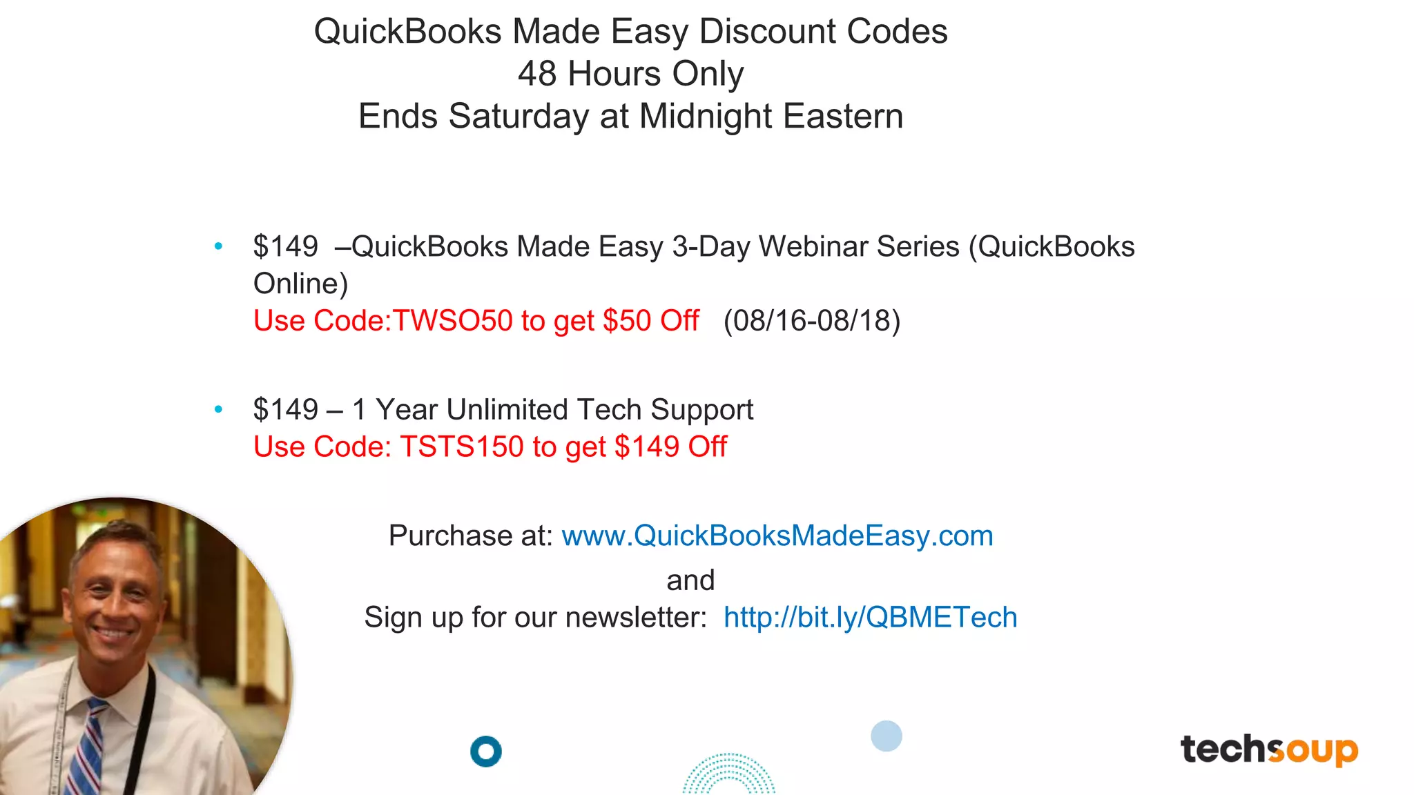 . © TechSoup Global | All rights reserved
QuickBooks Made Easy Discount Codes
48 Hours Only
Ends Saturday at Midnight Eastern
• $149 –QuickBooks Made Easy 3-Day Webinar Series (QuickBooks
Online)
Use Code:TWSO50 to get $50 Off (08/16-08/18)
• $149 – 1 Year Unlimited Tech Support
Use Code: TSTS150 to get $149 Off
Purchase at: www.QuickBooksMadeEasy.com
and
Sign up for our newsletter: http://bit.ly/QBMETech
 