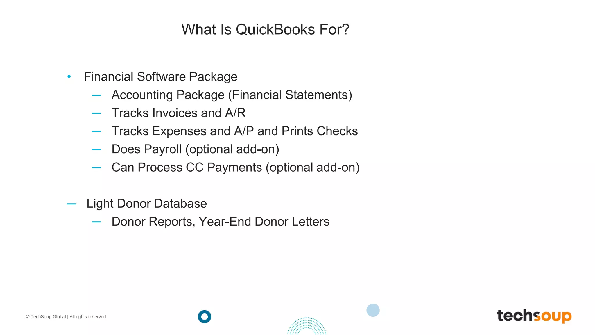 . © TechSoup Global | All rights reserved
What Is QuickBooks For?
• Financial Software Package
─ Accounting Package (Financial Statements)
─ Tracks Invoices and A/R
─ Tracks Expenses and A/P and Prints Checks
─ Does Payroll (optional add-on)
─ Can Process CC Payments (optional add-on)
─ Light Donor Database
─ Donor Reports, Year-End Donor Letters
 