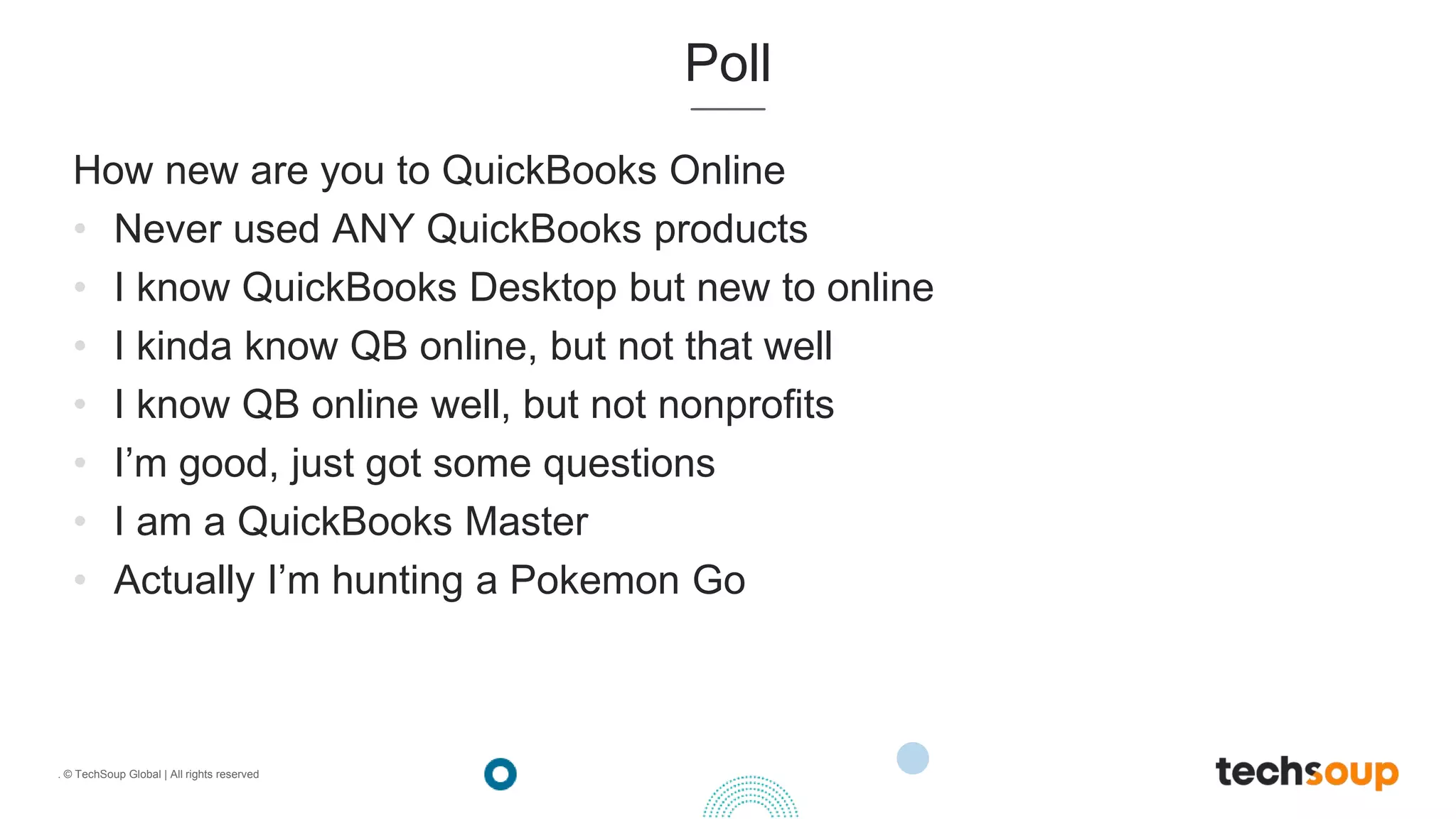 . © TechSoup Global | All rights reserved
Poll
How new are you to QuickBooks Online
• Never used ANY QuickBooks products
• I know QuickBooks Desktop but new to online
• I kinda know QB online, but not that well
• I know QB online well, but not nonprofits
• I’m good, just got some questions
• I am a QuickBooks Master
• Actually I’m hunting a Pokemon Go
 