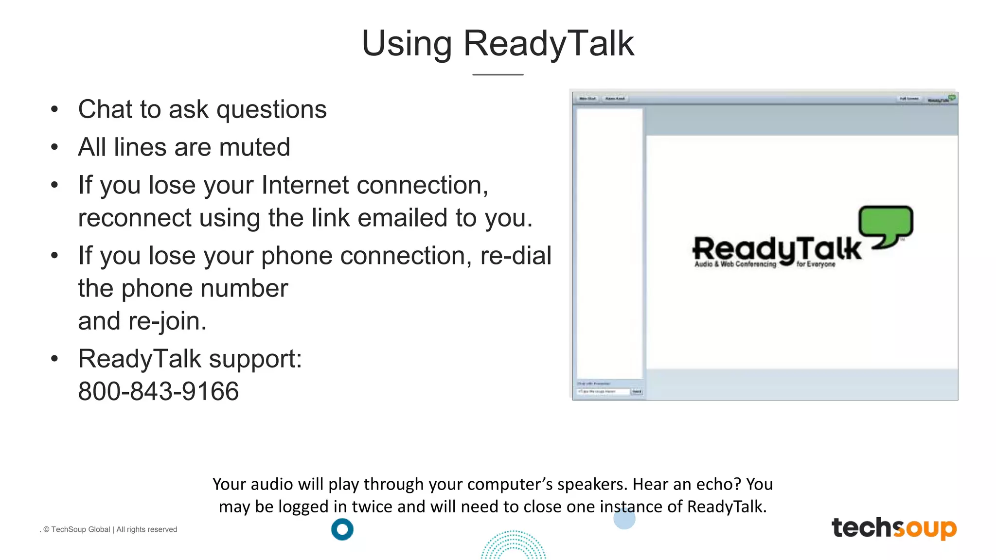 . © TechSoup Global | All rights reserved
Using ReadyTalk
• Chat to ask questions
• All lines are muted
• If you lose your Internet connection,
reconnect using the link emailed to you.
• If you lose your phone connection, re-dial
the phone number
and re-join.
• ReadyTalk support:
800-843-9166
Your audio will play through your computer’s speakers. Hear an echo? You
may be logged in twice and will need to close one instance of ReadyTalk.
 
