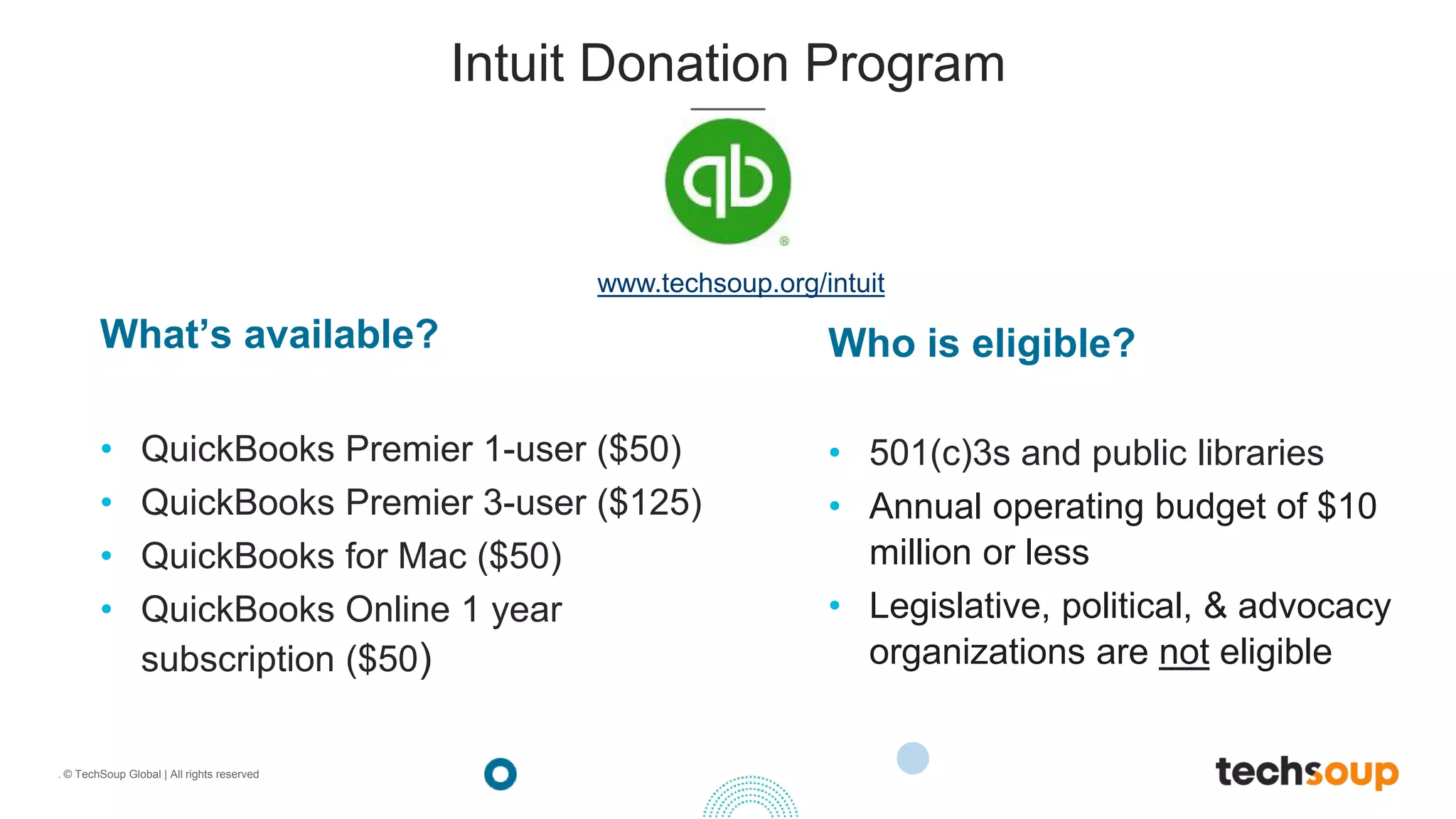 . © TechSoup Global | All rights reserved
What’s available?
• QuickBooks Premier 1-user ($50)
• QuickBooks Premier 3-user ($125)
• QuickBooks for Mac ($50)
• QuickBooks Online 1 year
subscription ($50)
Intuit Donation Program
Who is eligible?
• 501(c)3s and public libraries
• Annual operating budget of $10
million or less
• Legislative, political, & advocacy
organizations are not eligible
www.techsoup.org/intuit
 