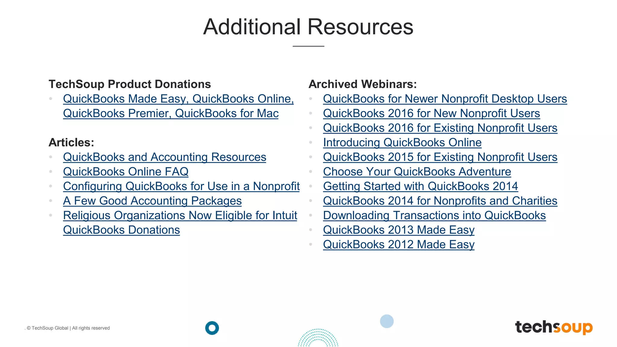 . © TechSoup Global | All rights reserved
Additional Resources
TechSoup Product Donations
• QuickBooks Made Easy, QuickBooks Online,
QuickBooks Premier, QuickBooks for Mac
Articles:
• QuickBooks and Accounting Resources
• QuickBooks Online FAQ
• Configuring QuickBooks for Use in a Nonprofit
• A Few Good Accounting Packages
• Religious Organizations Now Eligible for Intuit
QuickBooks Donations
Archived Webinars:
• QuickBooks for Newer Nonprofit Desktop Users
• QuickBooks 2016 for New Nonprofit Users
• QuickBooks 2016 for Existing Nonprofit Users
• Introducing QuickBooks Online
• QuickBooks 2015 for Existing Nonprofit Users
• Choose Your QuickBooks Adventure
• Getting Started with QuickBooks 2014
• QuickBooks 2014 for Nonprofits and Charities
• Downloading Transactions into QuickBooks
• QuickBooks 2013 Made Easy
• QuickBooks 2012 Made Easy
 