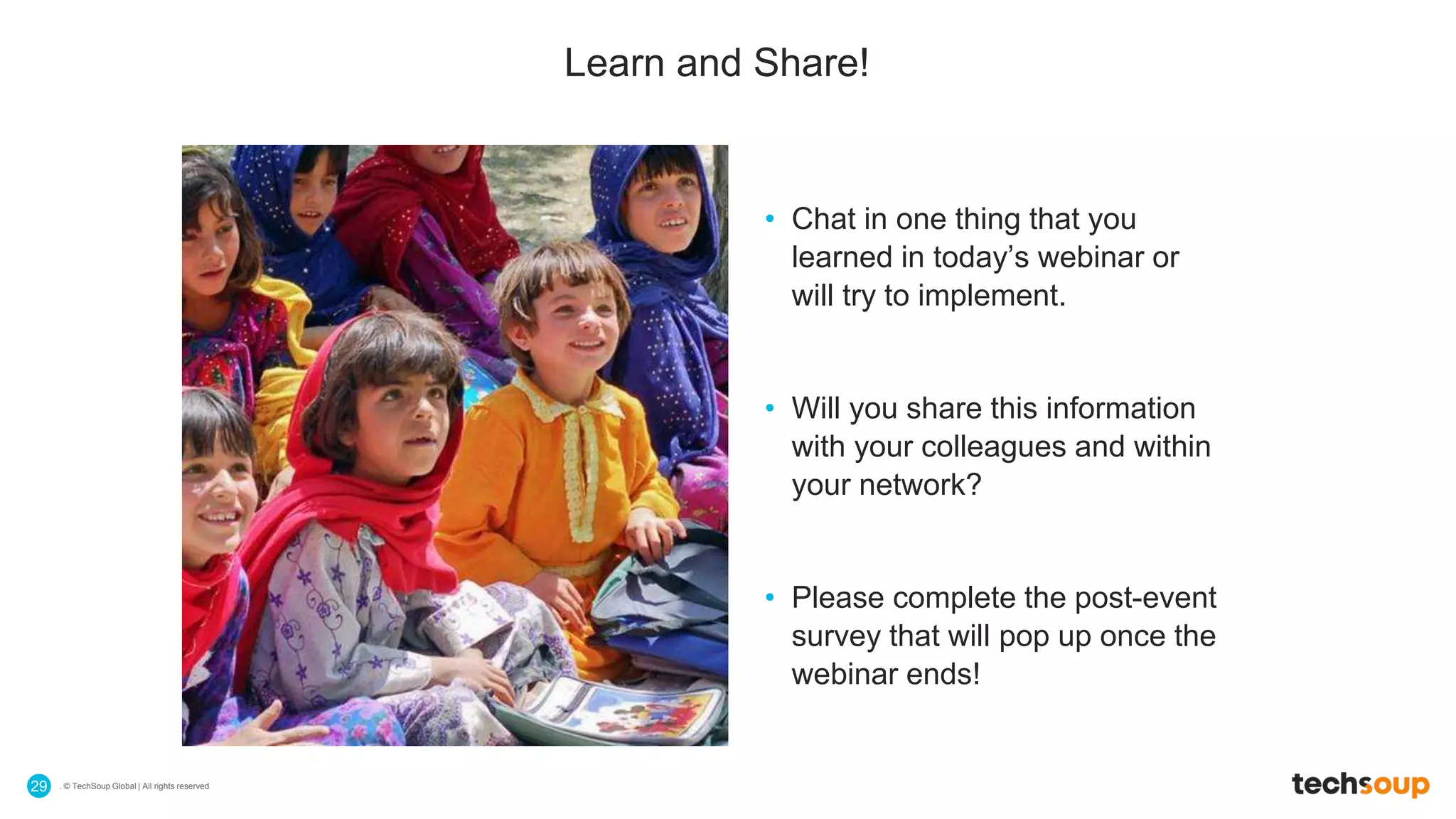 . © TechSoup Global | All rights reserved29
Learn and Share!
• Chat in one thing that you
learned in today’s webinar or
will try to implement.
• Will you share this information
with your colleagues and within
your network?
• Please complete the post-event
survey that will pop up once the
webinar ends!
 