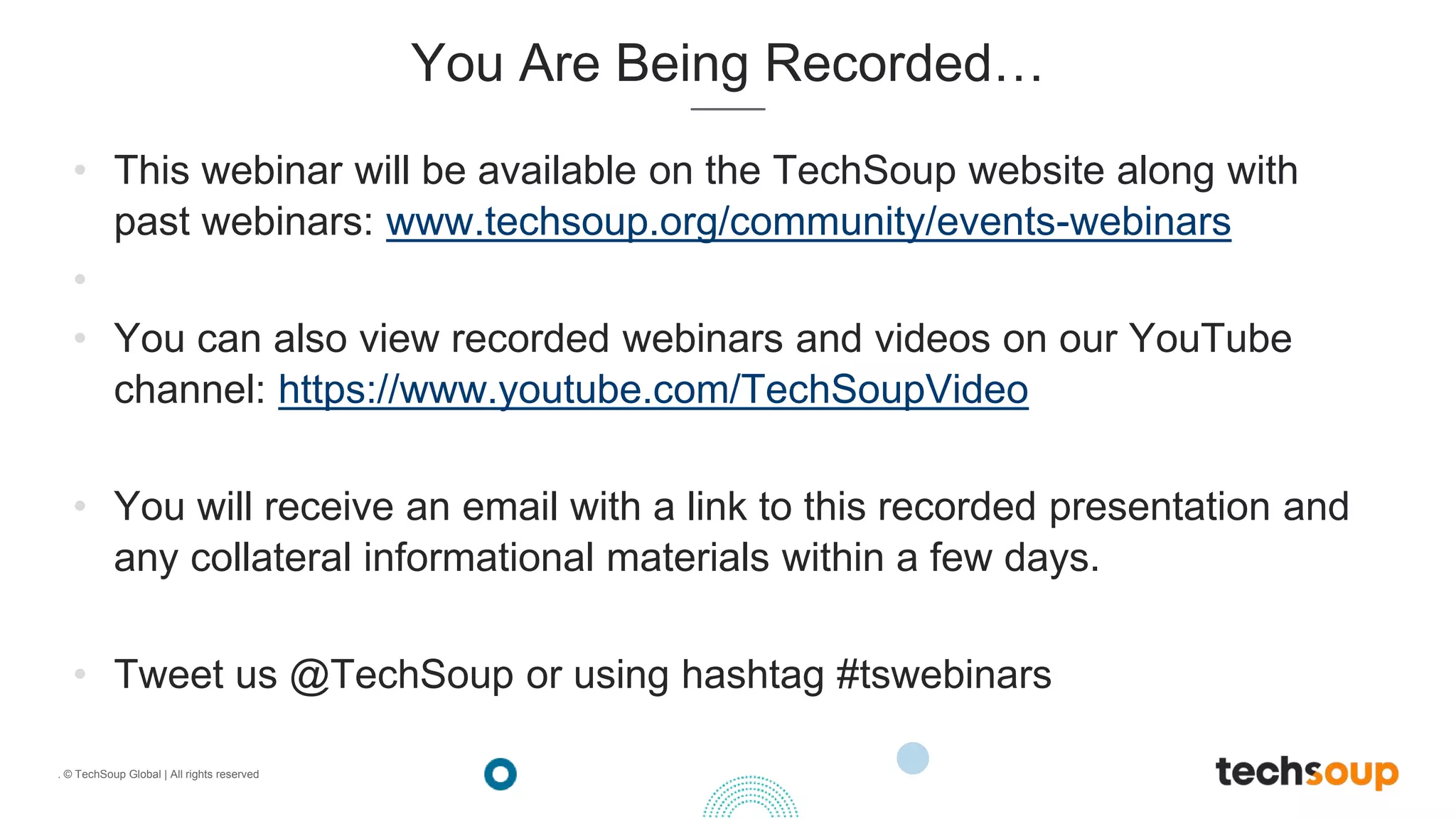 . © TechSoup Global | All rights reserved
You Are Being Recorded…
• This webinar will be available on the TechSoup website along with
past webinars: www.techsoup.org/community/events-webinars
•
• You can also view recorded webinars and videos on our YouTube
channel: https://www.youtube.com/TechSoupVideo
• You will receive an email with a link to this recorded presentation and
any collateral informational materials within a few days.
• Tweet us @TechSoup or using hashtag #tswebinars
 