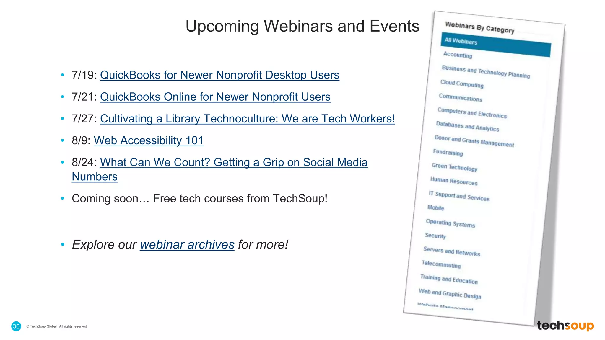 . © TechSoup Global | All rights reserved30
Upcoming Webinars and Events
• 7/19: QuickBooks for Newer Nonprofit Desktop Users
• 7/21: QuickBooks Online for Newer Nonprofit Users
• 7/27: Cultivating a Library Technoculture: We are Tech Workers!
• 8/9: Web Accessibility 101
• 8/24: What Can We Count? Getting a Grip on Social Media
Numbers
• Coming soon… Free tech courses from TechSoup!
• Explore our webinar archives for more!
 