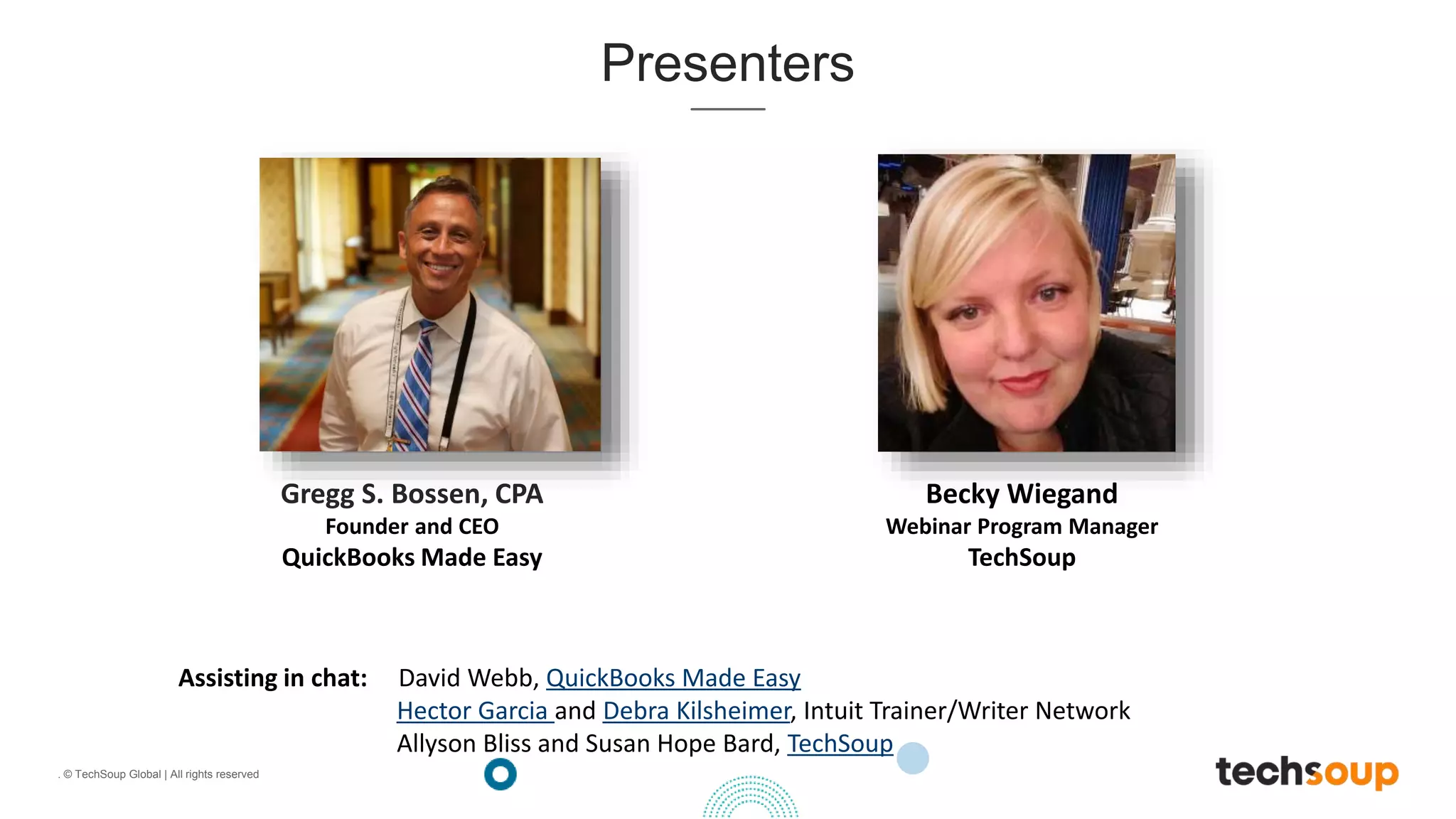. © TechSoup Global | All rights reserved
Presenters
Assisting in chat: David Webb, QuickBooks Made Easy
Hector Garcia and Debra Kilsheimer, Intuit Trainer/Writer Network
Allyson Bliss and Susan Hope Bard, TechSoup
Gregg S. Bossen, CPA
Founder and CEO
QuickBooks Made Easy
Becky Wiegand
Webinar Program Manager
TechSoup
 