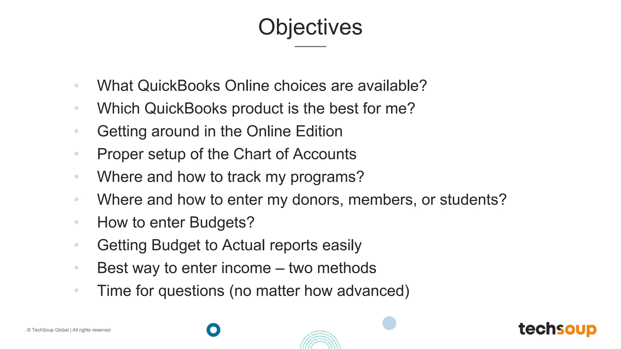 . © TechSoup Global | All rights reserved
Objectives
• What QuickBooks Online choices are available?
• Which QuickBooks product is the best for me?
• Getting around in the Online Edition
• Proper setup of the Chart of Accounts
• Where and how to track my programs?
• Where and how to enter my donors, members, or students?
• How to enter Budgets?
• Getting Budget to Actual reports easily
• Best way to enter income – two methods
• Time for questions (no matter how advanced)
 