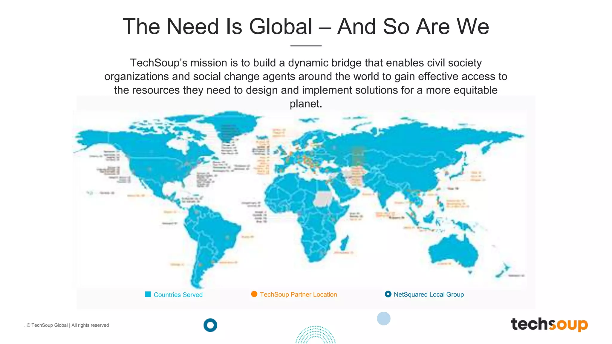 . © TechSoup Global | All rights reserved
The Need Is Global – And So Are We
TechSoup’s mission is to build a dynamic bridge that enables civil society
organizations and social change agents around the world to gain effective access to
the resources they need to design and implement solutions for a more equitable
planet.
Countries Served TechSoup Partner Location NetSquared Local Group
 
