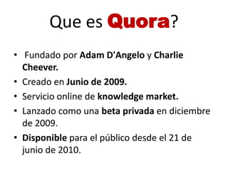 Que es Quora?
• Fundado por Adam D'Angelo y Charlie
  Cheever.
• Creado en Junio de 2009.
• Servicio online de knowledge m...
